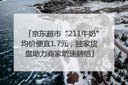 京东超市“211牛奶”均价便宜1.7元，独家货盘助力商家增速翻倍
