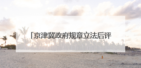 京津冀政府规章立法后评估办法7月1日起生效