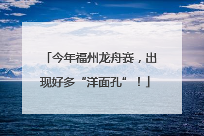今年福州龙舟赛，出现好多“洋面孔”！