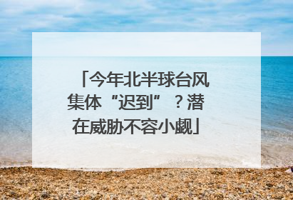 今年北半球台风集体“迟到”？潜在威胁不容小觑