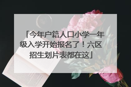 今年户籍人口小学一年级入学开始报名了！六区招生划片表都在这