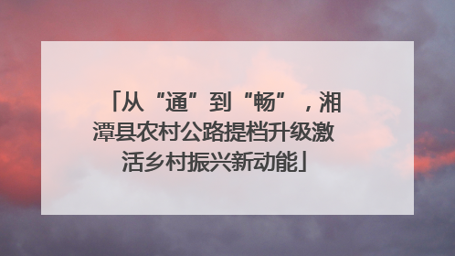 从“通”到“畅”，湘潭县农村公路提档升级激活乡村振兴新动能