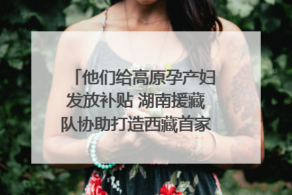 他们给高原孕产妇发放补贴 湖南援藏队协助打造西藏首家高原产儿协同中心