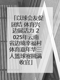 以球会友促团结 体育兴边展活力 2025年云南省边境幸福村体育嘉年华三人篮球赛圆满收官