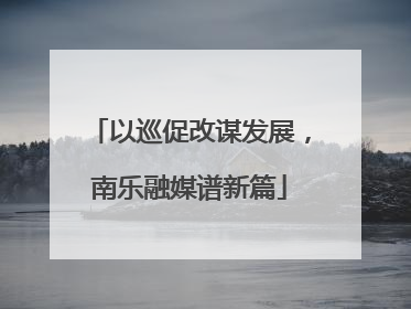 以巡促改谋发展，南乐融媒谱新篇