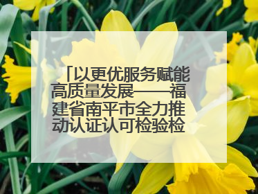 以更优服务赋能高质量发展——福建省南平市全力推动认证认可检验检测工作