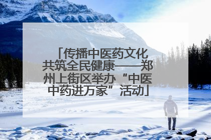 传播中医药文化 共筑全民健康——郑州上街区举办“中医中药进万家”活动