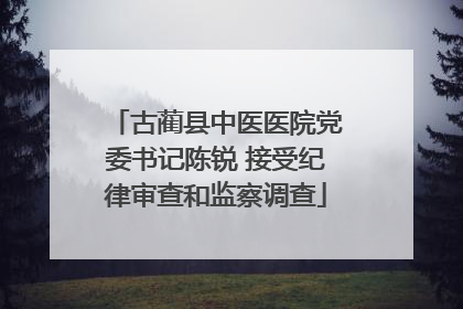 古蔺县中医医院党委书记陈锐 接受纪律审查和监察调查