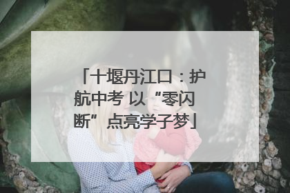 十堰丹江口：护航中考 以“零闪断”点亮学子梦