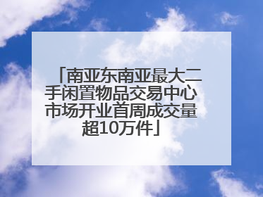 南亚东南亚最大二手闲置物品交易中心市场开业首周成交量超10万件