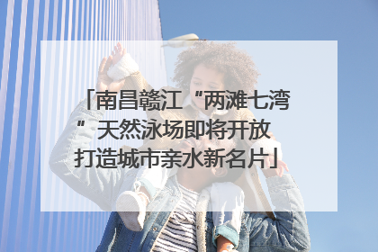 南昌赣江“两滩七湾”天然泳场即将开放 打造城市亲水新名片