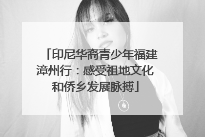 印尼华裔青少年福建漳州行：感受祖地文化和侨乡发展脉搏