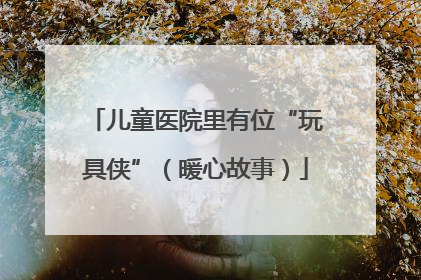 儿童医院里有位“玩具侠”（暖心故事）