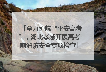 全力护航“平安高考”，湖北孝感开展高考前消防安全专项检查