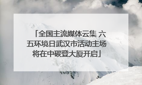 全国主流媒体云集 六五环境日武汉市活动主场将在中碳登大厦开启
