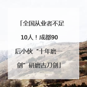 全国从业者不足10人！成都90后小伙“十年磨一剑”研磨古刀剑