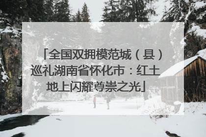 全国双拥模范城（县）巡礼湖南省怀化市：红土地上闪耀尊崇之光