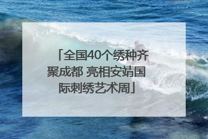 全国40个绣种齐聚成都 亮相安靖国际刺绣艺术周