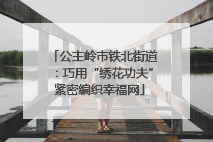 公主岭市铁北街道：巧用“绣花功夫”紧密编织幸福网
