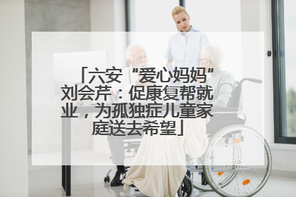 六安“爱心妈妈”刘会芹：促康复帮就业，为孤独症儿童家庭送去希望