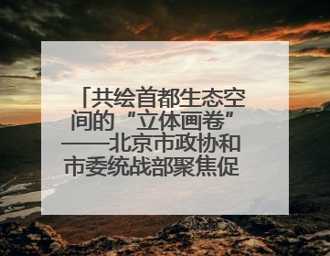 共绘首都生态空间的“立体画卷”——北京市政协和市委统战部聚焦促进绿化彩化美化生态空间建设联合协商议政