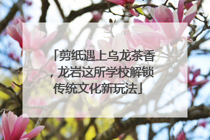 剪纸遇上乌龙茶香，龙岩这所学校解锁传统文化新玩法