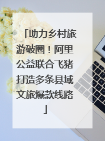 助力乡村旅游破圈！阿里公益联合飞猪打造多条县域文旅爆款线路