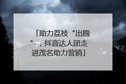 助力荔枝“出圈”，抖音达人团走进茂名助力营销