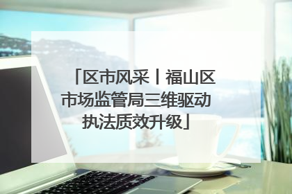 区市风采丨福山区市场监管局三维驱动执法质效升级