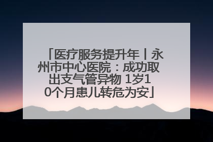 医疗服务提升年丨永州市中心医院：成功取出支气管异物 1岁10个月患儿转危为安