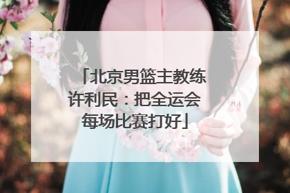 北京男篮主教练许利民：把全运会每场比赛打好