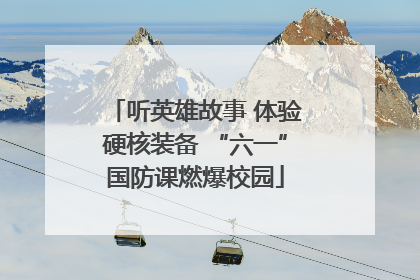 听英雄故事 体验硬核装备 “六一”国防课燃爆校园