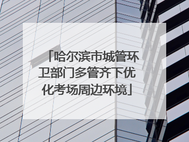 哈尔滨市城管环卫部门多管齐下优化考场周边环境