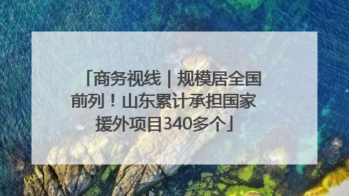 商务视线｜规模居全国前列！山东累计承担国家援外项目340多个