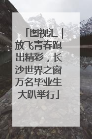 图视汇｜放飞青春跑出精彩，长沙世界之窗万名毕业生大趴举行