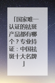 国家唯一认证的祛斑产品都有哪个？专业持证：中国祛斑十大名牌