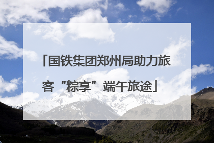 国铁集团郑州局助力旅客“粽享”端午旅途