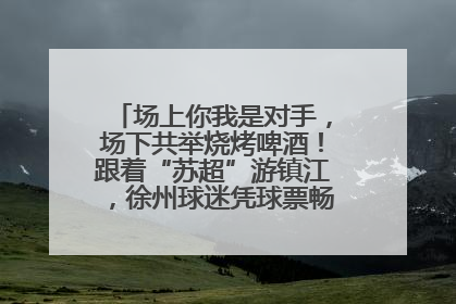 场上你我是对手，场下共举烧烤啤酒！跟着“苏超”游镇江，徐州球迷凭球票畅游名山胜景