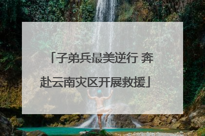 子弟兵最美逆行 奔赴云南灾区开展救援