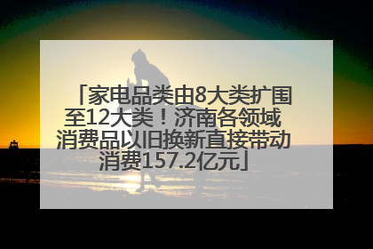 家电品类由8大类扩围至12大类！济南各领域消费品以旧换新直接带动消费157.2亿元