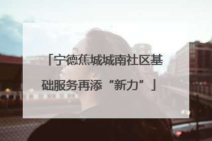宁德蕉城城南社区基础服务再添“新力”