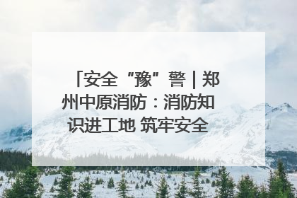 安全“豫”警｜郑州中原消防：消防知识进工地 筑牢安全“防火墙”