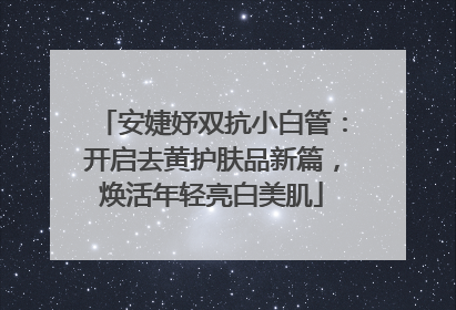 安婕妤双抗小白管：开启去黄护肤品新篇，焕活年轻亮白美肌