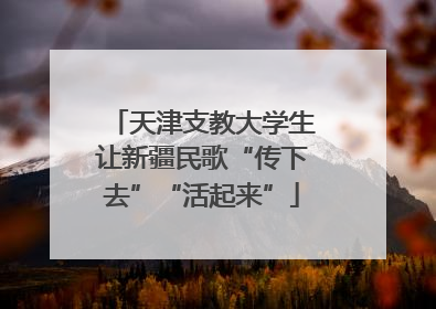 天津支教大学生让新疆民歌“传下去”“活起来”