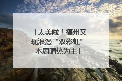 太美啦！福州又现浪漫“双彩虹” 本周晴热为主