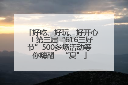 好吃、好玩、好开心！第三届“616三好节”500多场活动等你嗨翻一“夏”