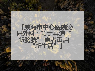 威海市中心医院泌尿外科：巧手再造“新膀胱” 患者重启“新生活”