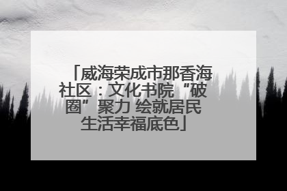 威海荣成市那香海社区：文化书院“破圈”聚力 绘就居民生活幸福底色