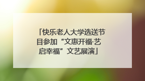 快乐老人大学选送节目参加“文惠开福·艺启幸福”文艺展演