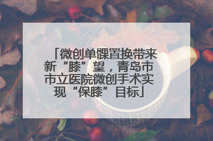 微创单髁置换带来新“膝”望，青岛市市立医院微创手术实现“保膝”目标
